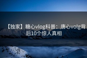 【独家】糖心vlog科普：唐心volg背后10个惊人真相