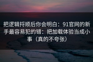 把逻辑捋顺后你会明白：91官网的新手最容易犯的错：把加载体验当成小事（真的不夸张）