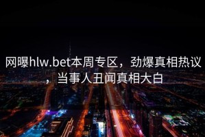 网曝hlw.bet本周专区，劲爆真相热议，当事人丑闻真相大白