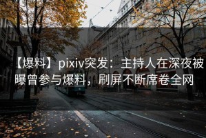 【爆料】pixiv突发：主持人在深夜被曝曾参与爆料，刷屏不断席卷全网