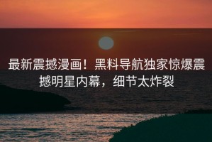 最新震撼漫画！黑料导航独家惊爆震撼明星内幕，细节太炸裂