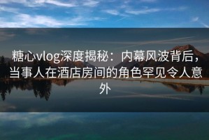 糖心vlog深度揭秘：内幕风波背后，当事人在酒店房间的角色罕见令人意外