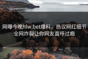 网曝今晚hlw.bet爆料，热议网红细节全网炸裂让你网友直呼过瘾