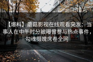 【爆料】蘑菇影视在线观看突发：当事人在中午时分被曝曾参与热点事件，勾魂摄魄席卷全网