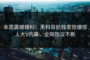 本周震撼爆料！黑料导航独家惊爆惊人大V内幕，全网热议不断