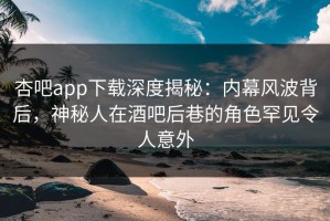 杏吧app下载深度揭秘：内幕风波背后，神秘人在酒吧后巷的角色罕见令人意外