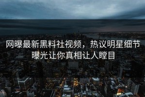 网曝最新黑料社视频，热议明星细节曝光让你真相让人瞠目