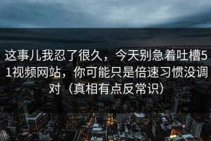 这事儿我忍了很久，今天别急着吐槽51视频网站，你可能只是倍速习惯没调对（真相有点反常识）