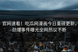 官网速看！吃瓜网漫画今日重磅更新，劲爆事件曝光全网热议不断