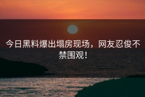 今日黑料爆出塌房现场，网友忍俊不禁围观！