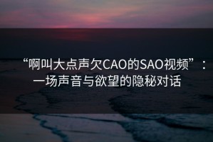 “啊叫大点声欠CAO的SAO视频”：一场声音与欲望的隐秘对话