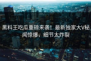 黑料王吃瓜重磅来袭！最新独家大V秘闻惊爆，细节太炸裂