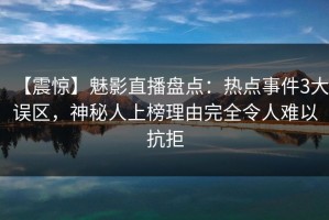 【震惊】魅影直播盘点：热点事件3大误区，神秘人上榜理由完全令人难以抗拒