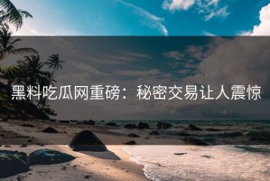 黑料吃瓜网重磅：秘密交易让人震惊