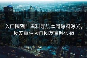入口围观！黑料导航本周爆料曝光，反差真相大白网友直呼过瘾