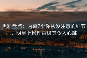黑料盘点：内幕7个你从没注意的细节，明星上榜理由极其令人心跳