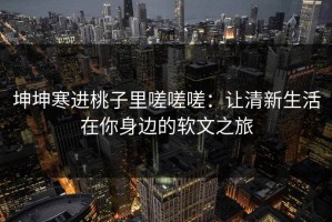 坤坤寒进桃子里嗟嗟嗟：让清新生活在你身边的软文之旅