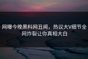 网曝今晚黑料网丑闻，热议大V细节全网炸裂让你真相大白