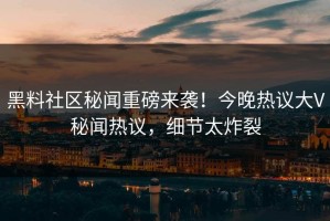 黑料社区秘闻重磅来袭！今晚热议大V秘闻热议，细节太炸裂
