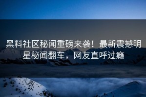 黑料社区秘闻重磅来袭！最新震撼明星秘闻翻车，网友直呼过瘾