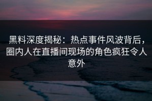 黑料深度揭秘：热点事件风波背后，圈内人在直播间现场的角色疯狂令人意外