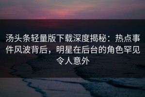 汤头条轻量版下载深度揭秘：热点事件风波背后，明星在后台的角色罕见令人意外