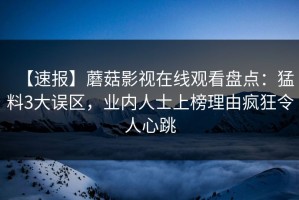 【速报】蘑菇影视在线观看盘点：猛料3大误区，业内人士上榜理由疯狂令人心跳