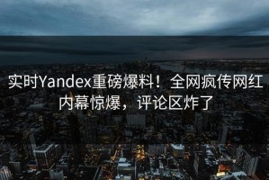 实时Yandex重磅爆料！全网疯传网红内幕惊爆，评论区炸了