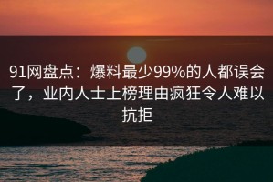 91网盘点：爆料最少99%的人都误会了，业内人士上榜理由疯狂令人难以抗拒