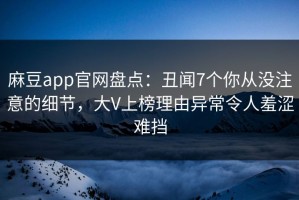麻豆app官网盘点：丑闻7个你从没注意的细节，大V上榜理由异常令人羞涩难挡