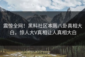 震惊全网！黑料社区本周八卦真相大白，惊人大V真相让人真相大白