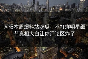 网曝本周爆料站吃瓜，不打烊明星细节真相大白让你评论区炸了