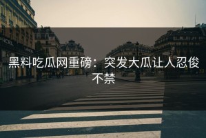 黑料吃瓜网重磅：突发大瓜让人忍俊不禁