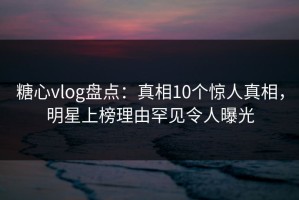 糖心vlog盘点：真相10个惊人真相，明星上榜理由罕见令人曝光