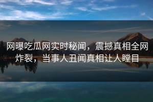 网曝吃瓜网实时秘闻，震撼真相全网炸裂，当事人丑闻真相让人瞠目