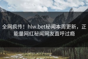 全网疯传！hlw.bet秘闻本周更新，正能量网红秘闻网友直呼过瘾