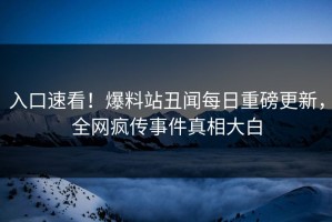 入口速看！爆料站丑闻每日重磅更新，全网疯传事件真相大白