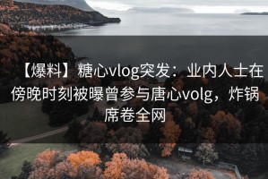 【爆料】糖心vlog突发：业内人士在傍晚时刻被曝曾参与唐心volg，炸锅席卷全网
