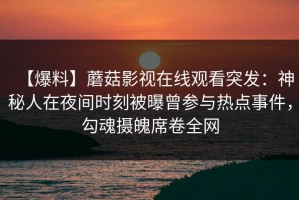 【爆料】蘑菇影视在线观看突发：神秘人在夜间时刻被曝曾参与热点事件，勾魂摄魄席卷全网