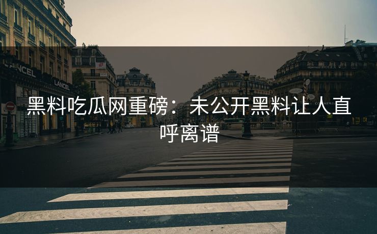 黑料吃瓜网重磅:未公开黑料让人直呼离谱 黑料吃瓜网重磅:未公开黑料让人直呼离谱