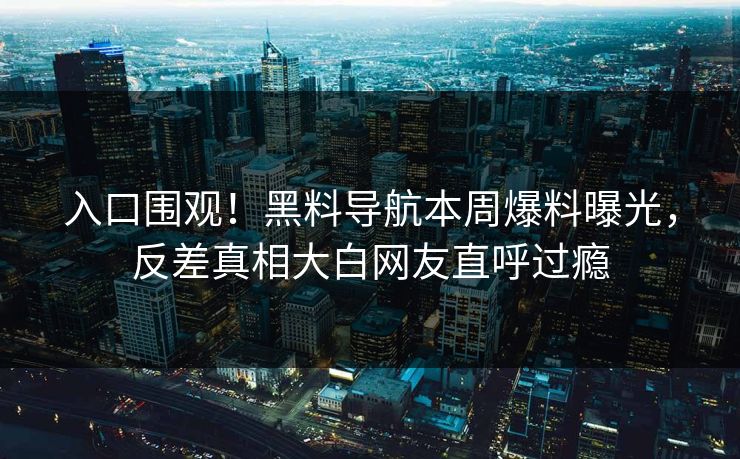 入口围观！黑料导航本周爆料曝光，反差真相大白网友直呼过瘾