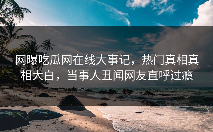 网曝吃瓜网在线大事记，热门真相真相大白，当事人丑闻网友直呼过瘾