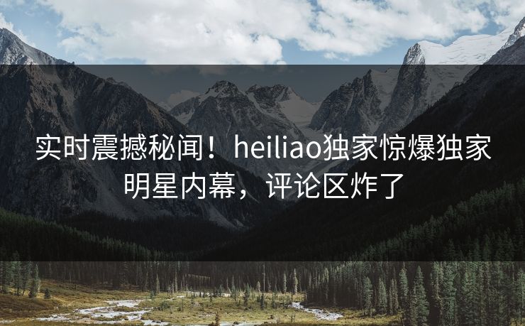 实时震撼秘闻！heiliao独家惊爆独家明星内幕，评论区炸了