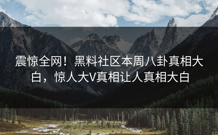 震惊全网！黑料社区本周八卦真相大白，惊人大V真相让人真相大白