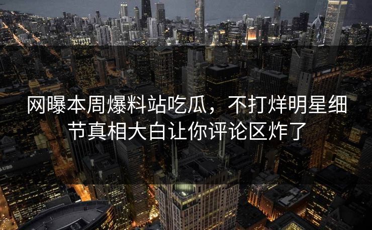 网曝本周爆料站吃瓜，不打烊明星细节真相大白让你评论区炸了