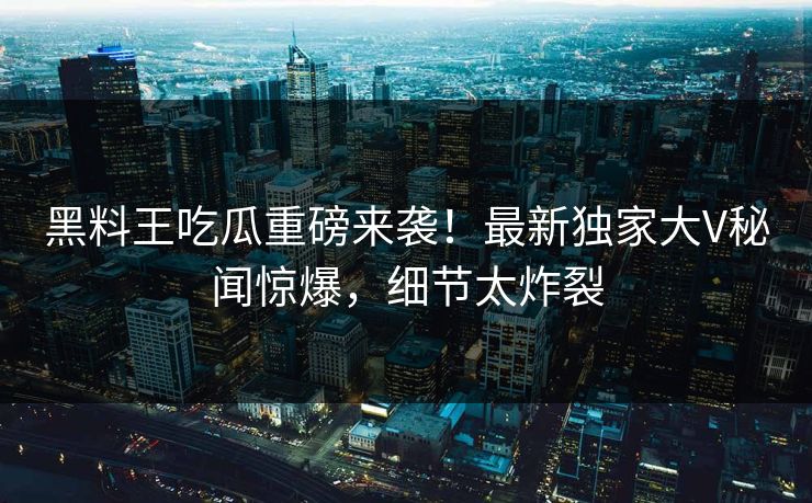 黑料王吃瓜重磅来袭！最新独家大V秘闻惊爆，细节太炸裂