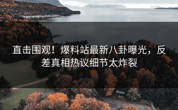 直击围观！爆料站最新八卦曝光，反差真相热议细节太炸裂