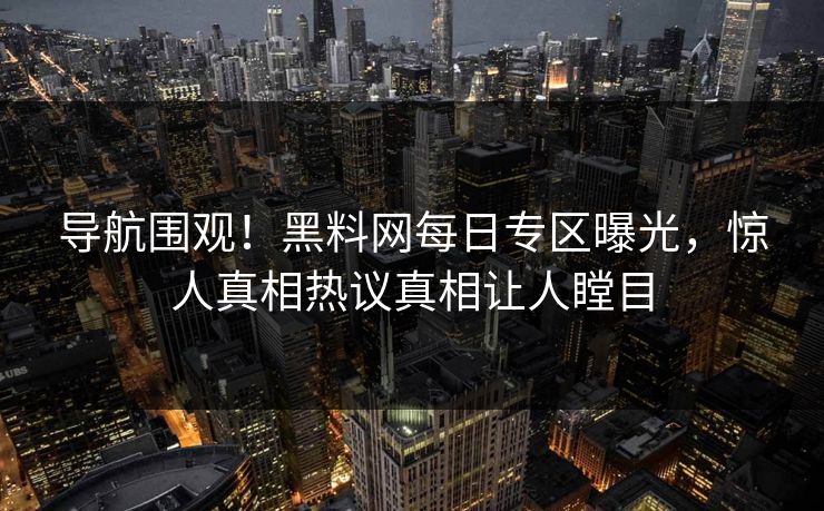 导航围观！黑料网每日专区曝光，惊人真相热议真相让人瞠目