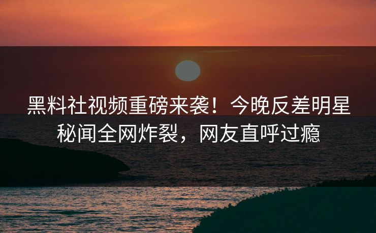 黑料社视频重磅来袭！今晚反差明星秘闻全网炸裂，网友直呼过瘾