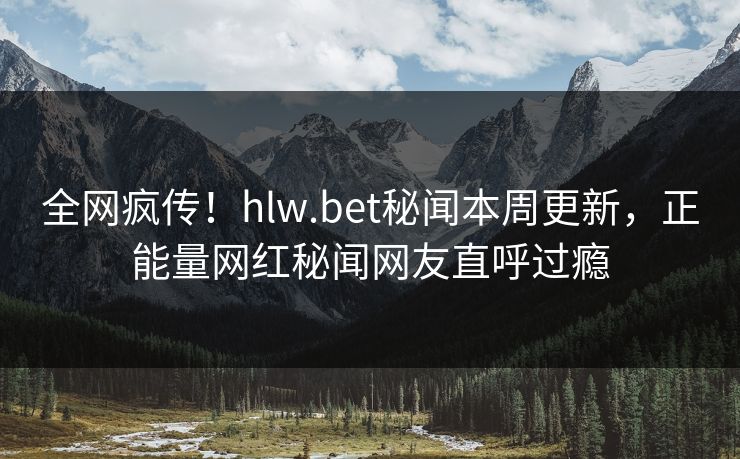 全网疯传！hlw.bet秘闻本周更新，正能量网红秘闻网友直呼过瘾